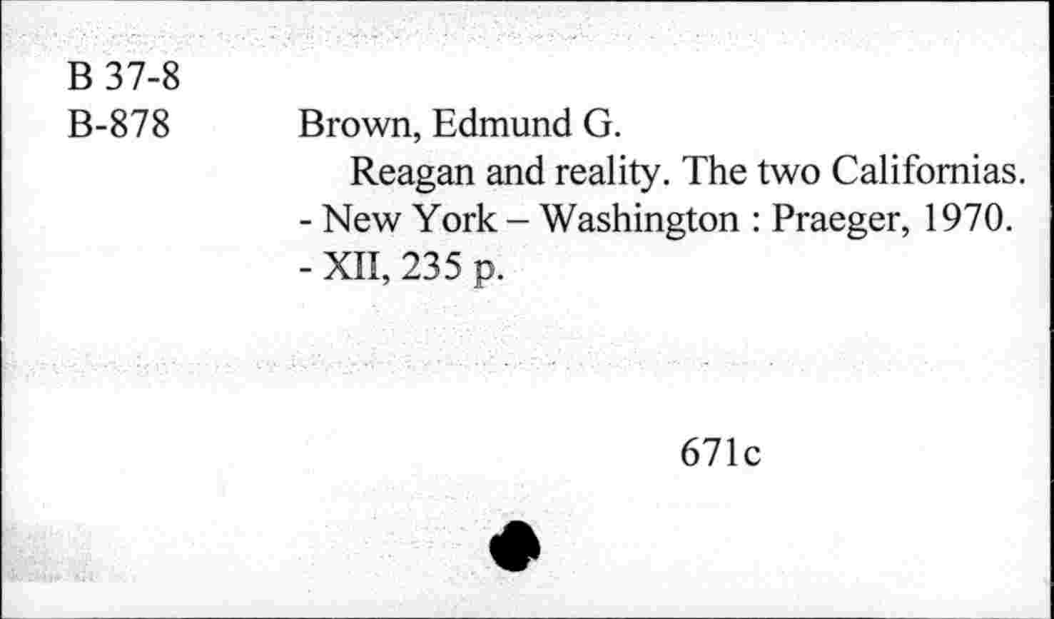 ﻿B 37-8
B-878 Brown, Edmund G.
Reagan and reality. The two Californias.
-	New York - Washington : Praeger, 1970.
-	XII, 235 p.
671c